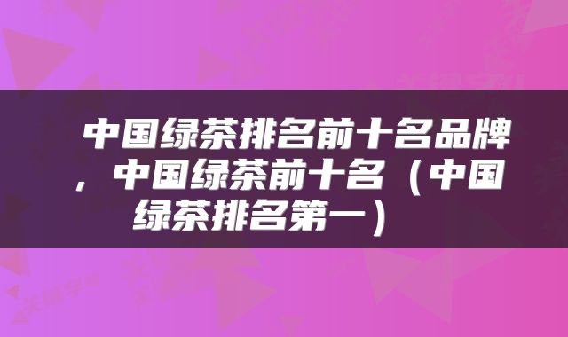 中国绿茶排名前十名品牌,中国绿茶前十名(中国绿茶排名第一)