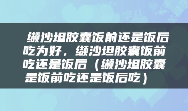 缬沙坦胶囊饭前还是饭后吃为好,缬沙坦胶囊饭前吃还是饭后(缬沙坦胶囊是饭前吃还是饭后吃)