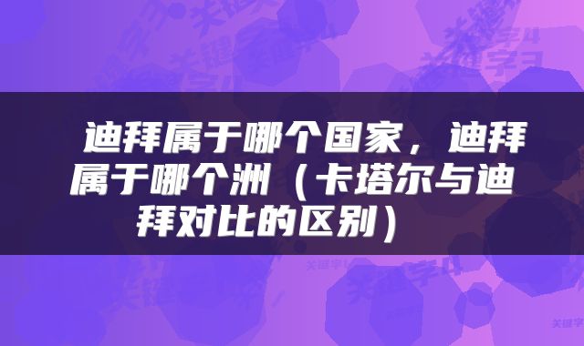  迪拜属于哪个国家，迪拜属于哪个洲（卡塔尔与迪拜对比的区别） 