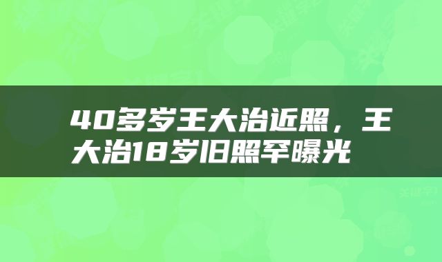 40多岁王大治近照,王大治18岁旧照罕曝光