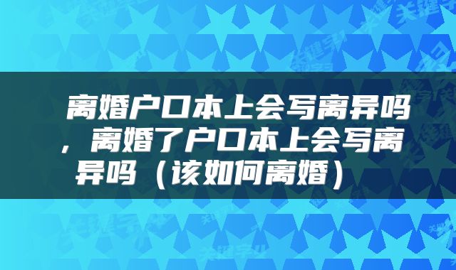 离婚户口本上会写离异吗,离婚了户口本上会写离异吗(该如何离婚)
