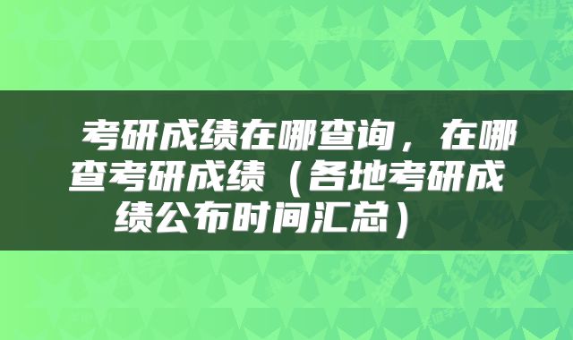  考研成绩在哪查询，在哪查考研成绩（各地考研成绩公布时间汇总） 