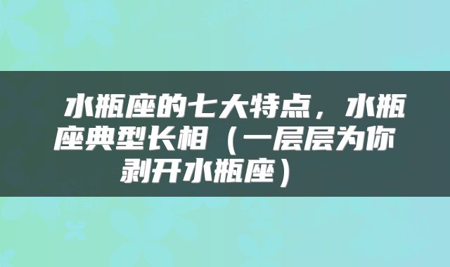  水瓶座的七大特点，水瓶座典型长相（一层层为你剥开水瓶座） 