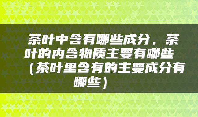 茶叶中含有哪些成分,茶叶的内含物质主要有哪些(茶叶里含有的主要成分有哪些)