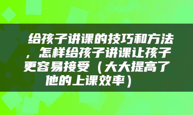  给孩子讲课的技巧和方法，怎样给孩子讲课让孩子更容易接受（大大提高了他的上课效率） 