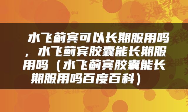 水飞蓟宾可以长期服用吗,水飞蓟宾胶囊能长期服用吗(水飞蓟宾胶囊能长期服用吗百度百科)