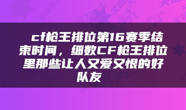  cf枪王排位第16赛季结束时间，细数CF枪王排位里那些让人又爱又恨的好队友 