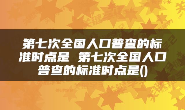 第七次全国人口普查的标准时点是 第七次全国人口普查的标准时点是()