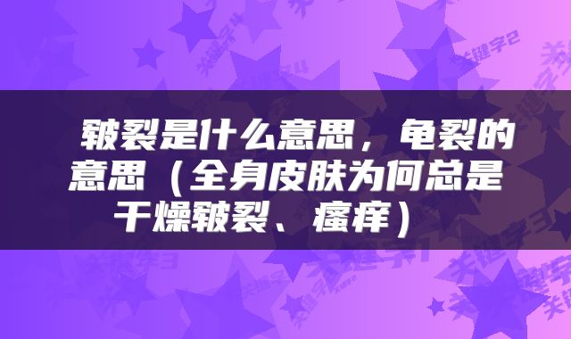 皲裂是什么意思,龟裂的意思(全身皮肤为何总是干燥皲裂、瘙痒)