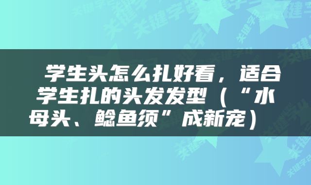  学生头怎么扎好看，适合学生扎的头发发型（“水母头、鲶鱼须”成新宠） 