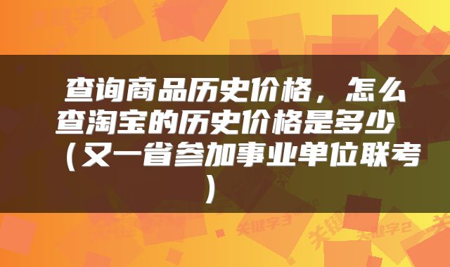 查询商品历史价格，怎么查淘宝的历史价格是多少（又一省参加事业单位联考） 