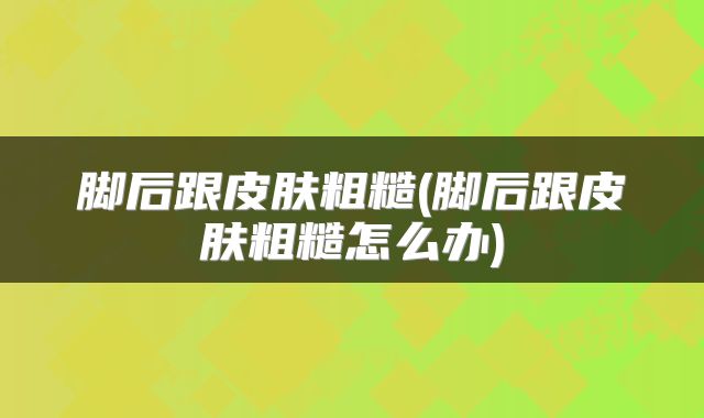 脚后跟皮肤粗糙(脚后跟皮肤粗糙怎么办)