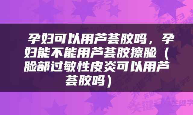  孕妇可以用芦荟胶吗，孕妇能不能用芦荟胶擦脸（脸部过敏性皮炎可以用芦荟胶吗） 