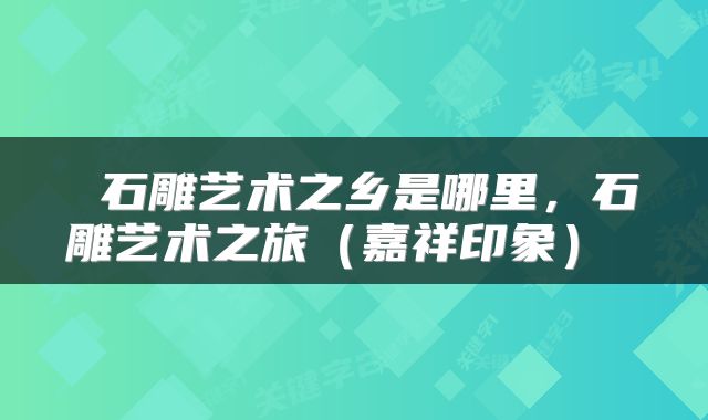  石雕艺术之乡是哪里，石雕艺术之旅（嘉祥印象） 