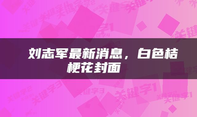  刘志军最新消息，白色桔梗花封面 
