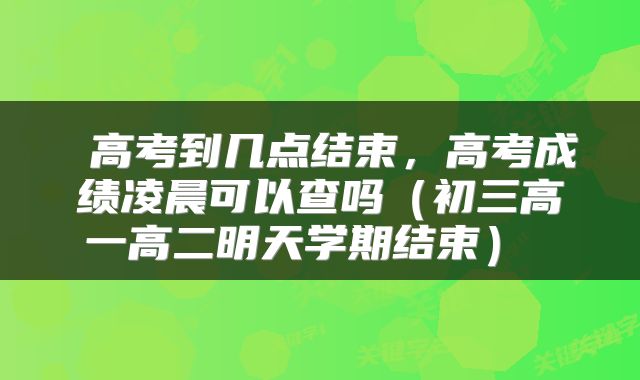 高考到几点结束,高考成绩凌晨可以查吗(初三高一高二明天学期结束)