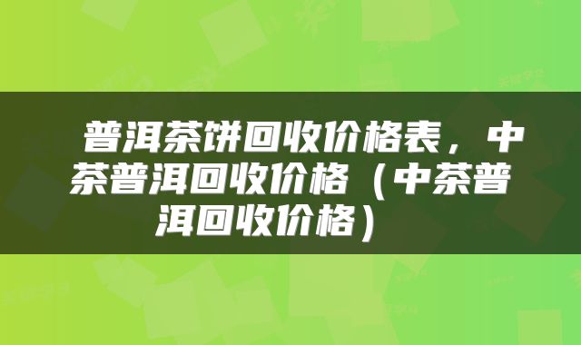 普洱茶饼回收价格表,中茶普洱回收价格(中茶普洱回收价格)