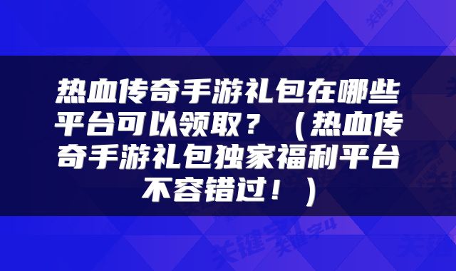 热血传奇手游礼包在哪些平台可以领取？（热血传奇手游礼包独家福利平台不容错过！）