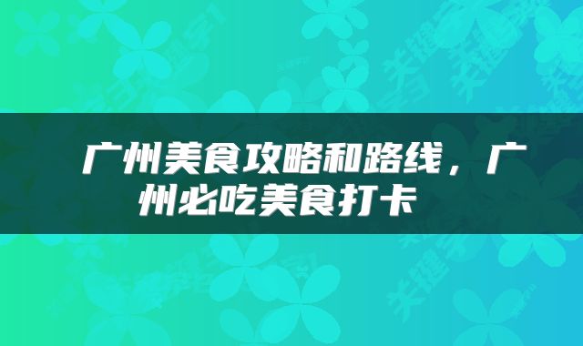  广州美食攻略和路线，广州必吃美食打卡 