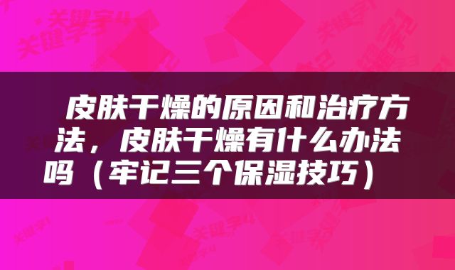  皮肤干燥的原因和治疗方法，皮肤干燥有什么办法吗（牢记三个保湿技巧） 