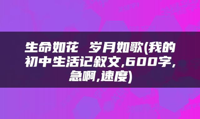 生命如花 岁月如歌(我的初中生活记叙文,600字,急啊,速度)