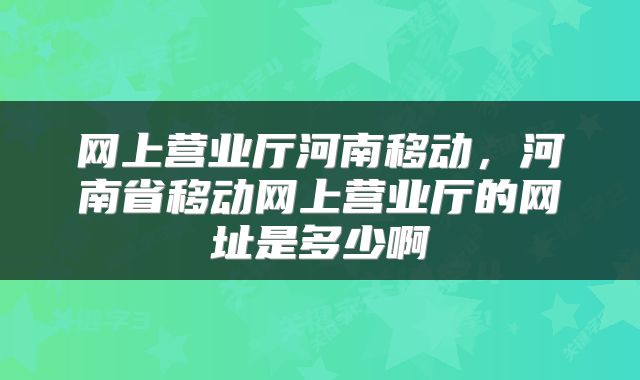 网上营业厅河南移动，河南省移动网上营业厅的网址是多少啊