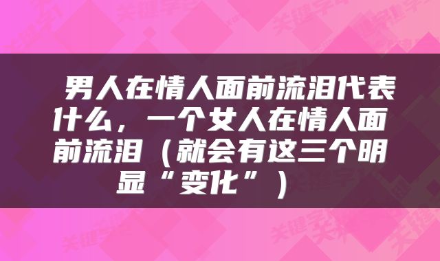  男人在情人面前流泪代表什么，一个女人在情人面前流泪（就会有这三个明显“变化”） 