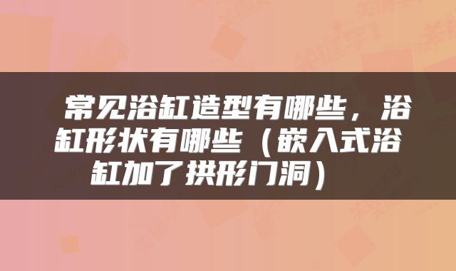  常见浴缸造型有哪些，浴缸形状有哪些（嵌入式浴缸加了拱形门洞） 
