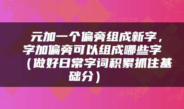  元加一个偏旁组成新字，字加偏旁可以组成哪些字（做好日常字词积累抓住基础分） 