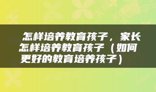  怎样培养教育孩子，家长怎样培养教育孩子（如何更好的教育培养孩子） 