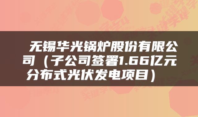 无锡华光锅炉股份有限公司(子公司签署1.66亿元分布式光伏发电项目)