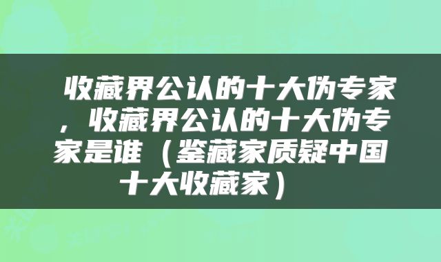  收藏界公认的十大伪专家，收藏界公认的十大伪专家是谁（鉴藏家质疑中国十大收藏家） 