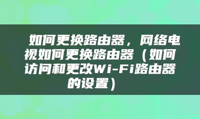 如何更换路由器,网络电视如何更换路由器(如何访问和更改Wi-Fi路由器的设置)