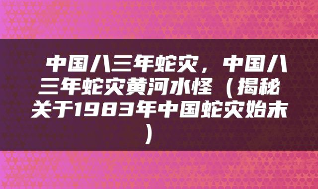  中国八三年蛇灾，中国八三年蛇灾黄河水怪（揭秘关于1983年中国蛇灾始末） 