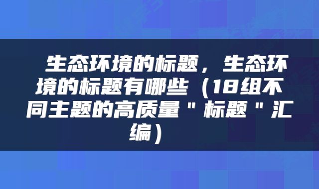  生态环境的标题，生态环境的标题有哪些（18组不同主题的高质量＂标题＂汇编） 
