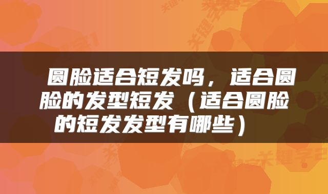 圆脸适合短发吗,适合圆脸的发型短发(适合圆脸的短发发型有哪些)