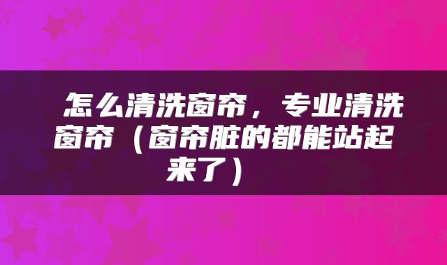 怎么清洗窗帘,专业清洗窗帘(窗帘脏的都能站起来了)