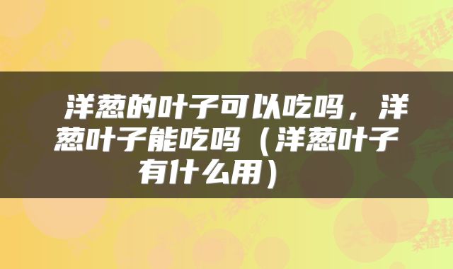 洋葱的叶子可以吃吗,洋葱叶子能吃吗(洋葱叶子有什么用)