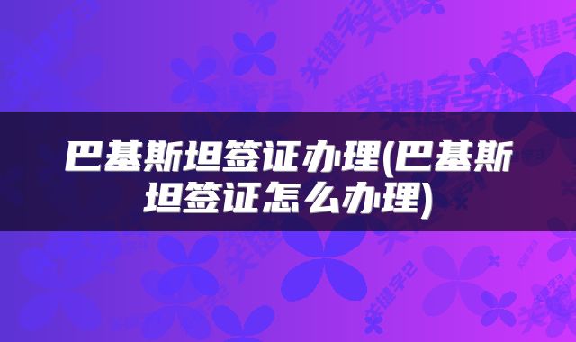 巴基斯坦签证办理(巴基斯坦签证怎么办理)