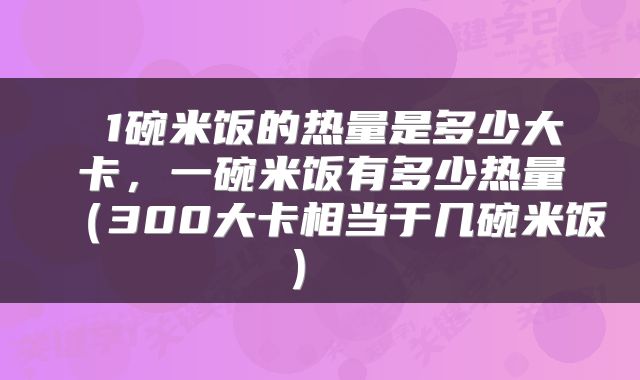  1碗米饭的热量是多少大卡，一碗米饭有多少热量（300大卡相当于几碗米饭） 