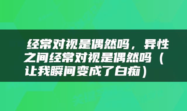  经常对视是偶然吗，异性之间经常对视是偶然吗（让我瞬间变成了白痴） 