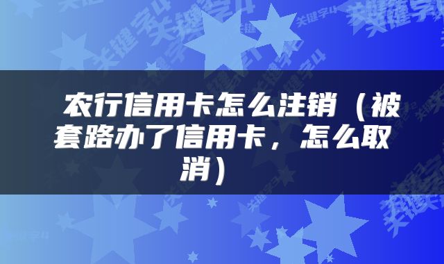 农行信用卡怎么注销（被套路办了信用卡，怎么取消） 