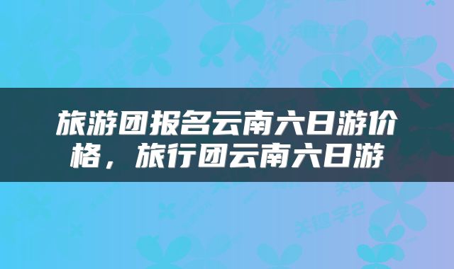 旅游团报名云南六日游价格，旅行团云南六日游