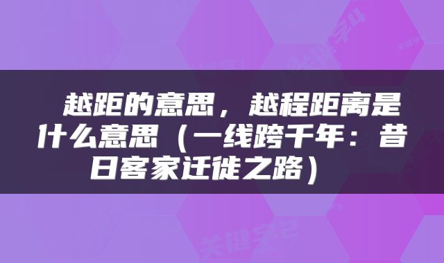 越距的意思,越程距离是什么意思(一线跨千年:昔日客家迁徙之路)