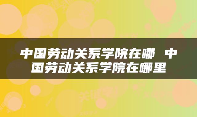中国劳动关系学院在哪 中国劳动关系学院在哪里