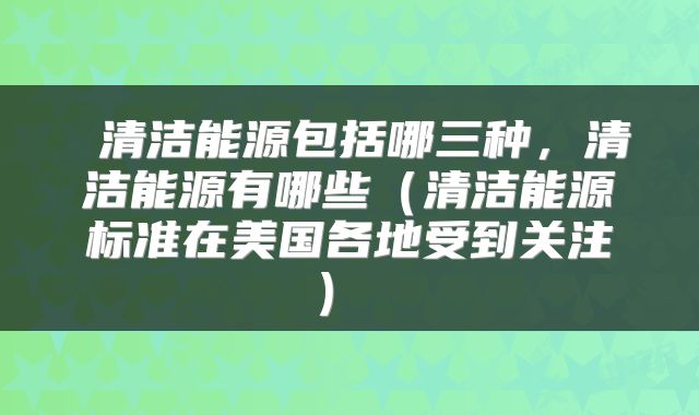 清洁能源包括哪三种,清洁能源有哪些(清洁能源标准在美国各地受到关注)