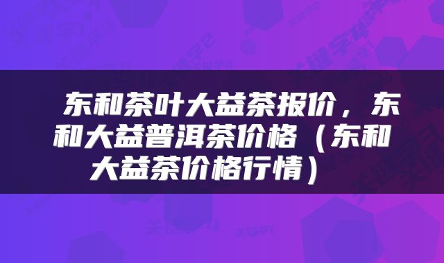  东和茶叶大益茶报价，东和大益普洱茶价格（东和大益茶价格行情） 