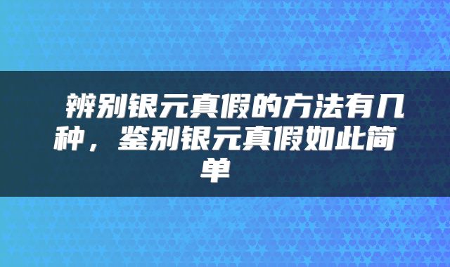  辨别银元真假的方法有几种，鉴别银元真假如此简单 