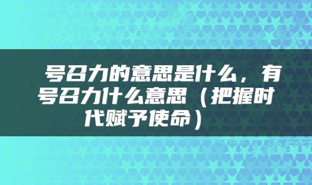 号召力的意思是什么,有号召力什么意思(把握时代赋予使命)