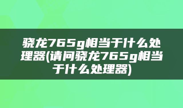 骁龙765g相当于什么处理器(请问骁龙765g相当于什么处理器)